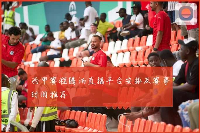 西甲赛程腾讯直播平台安排及赛事时间推荐