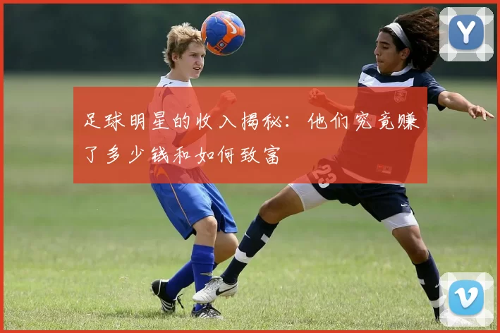 足球明星的收入揭秘：他们究竟赚了多少钱和如何致富