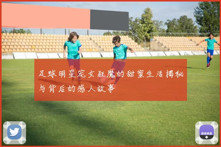 足球明星宠女狂魔的甜蜜生活揭秘与背后的感人故事
