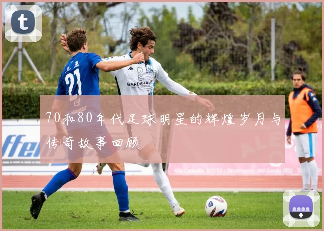 70和80年代足球明星的辉煌岁月与传奇故事回顾