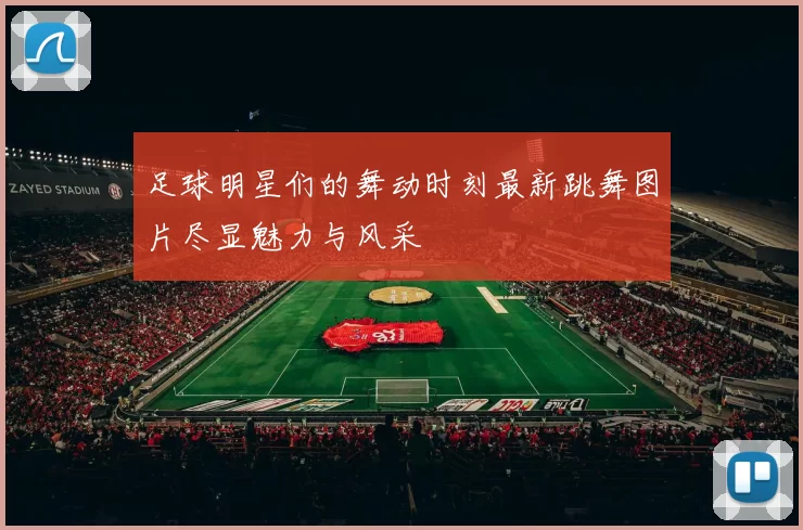 足球明星们的舞动时刻最新跳舞图片尽显魅力与风采