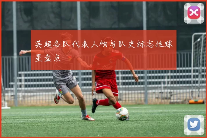 英超各队代表人物与队史标志性球星盘点