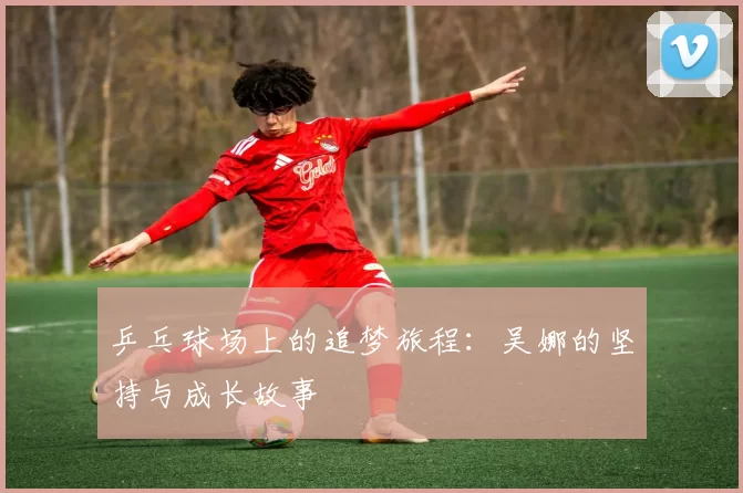 乒乓球场上的追梦旅程：吴娜的坚持与成长故事