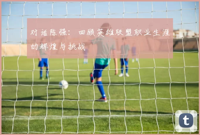 对话陈强：回顾英雄联盟职业生涯的辉煌与挑战