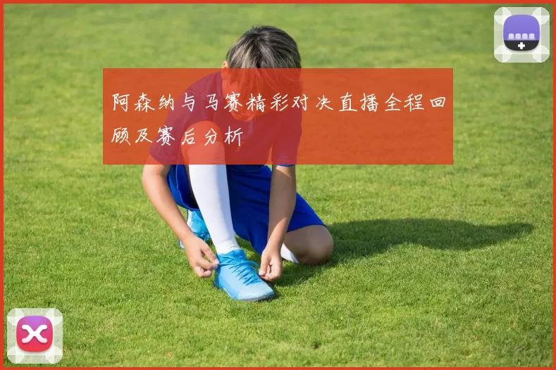 阿森纳与马赛精彩对决直播全程回顾及赛后分析