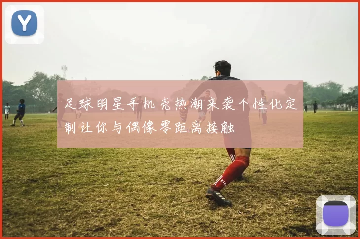足球明星手机壳热潮来袭个性化定制让你与偶像零距离接触