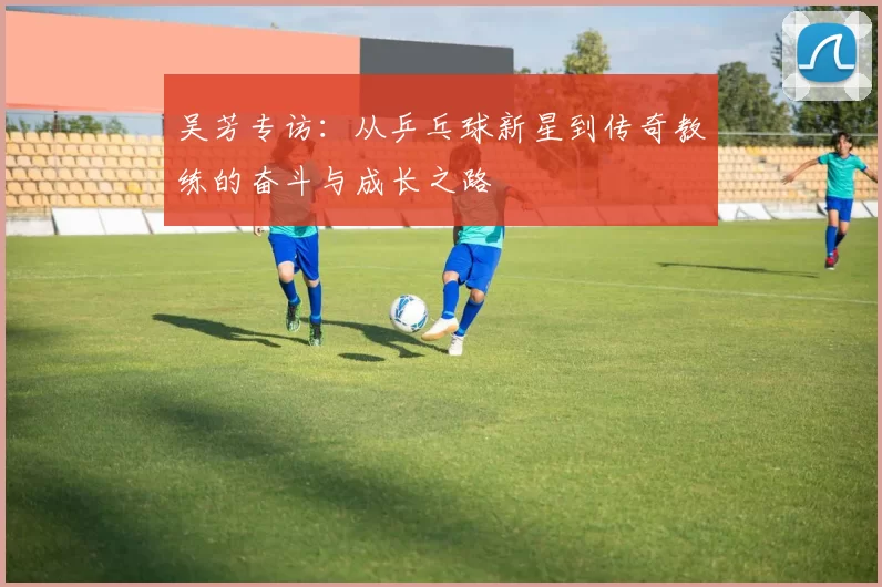 吴芳专访：从乒乓球新星到传奇教练的奋斗与成长之路
