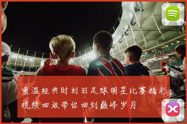 重温经典时刻旧足球明星比赛精彩视频回放带你回到巅峰岁月