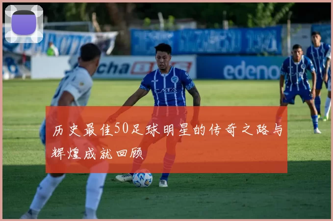 历史最佳50足球明星的传奇之路与辉煌成就回顾