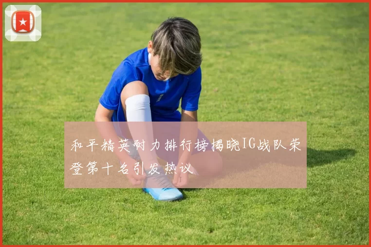 和平精英耐力排行榜揭晓IG战队荣登第十名引发热议