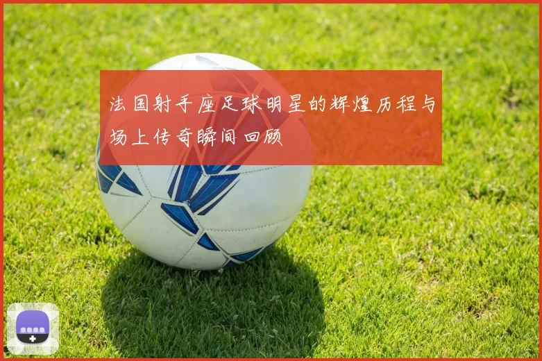 法国射手座足球明星的辉煌历程与场上传奇瞬间回顾