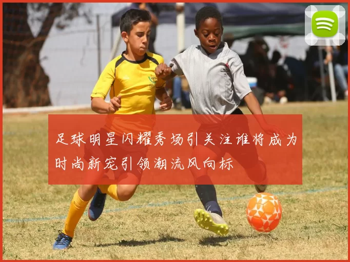 足球明星闪耀秀场引关注谁将成为时尚新宠引领潮流风向标