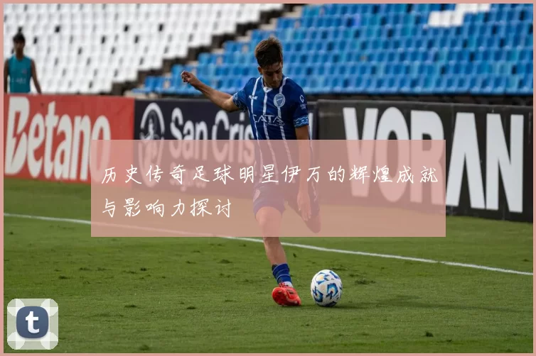 历史传奇足球明星伊万的辉煌成就与影响力探讨