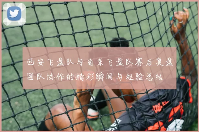 西安飞盘队与南京飞盘队赛后复盘团队协作的精彩瞬间与经验总结
