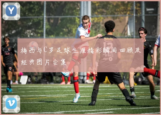 梅西与C罗足球生涯精彩瞬间回顾及经典图片合集