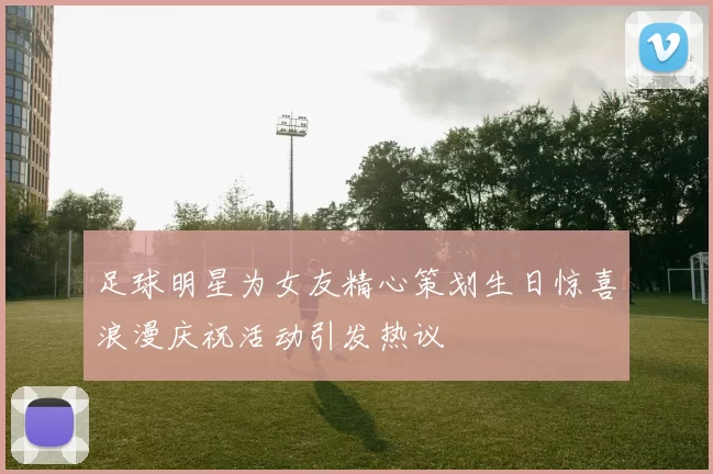 足球明星为女友精心策划生日惊喜浪漫庆祝活动引发热议