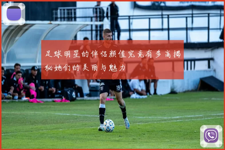 足球明星的伴侣颜值究竟有多高揭秘她们的美丽与魅力