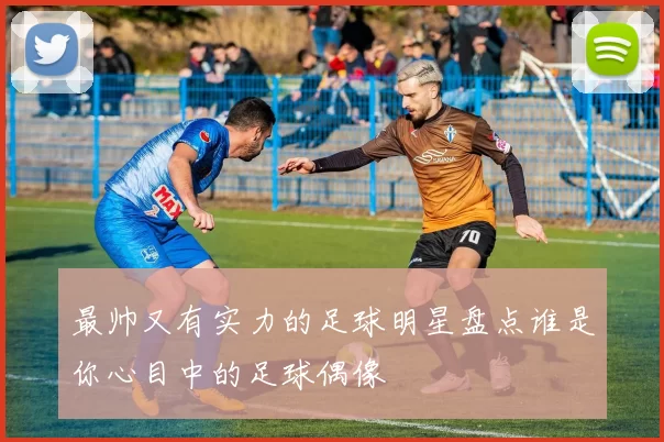 最帅又有实力的足球明星盘点谁是你心目中的足球偶像