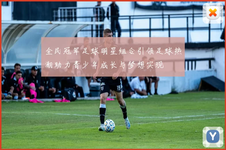 全民冠军足球明星组合引领足球热潮助力青少年成长与梦想实现