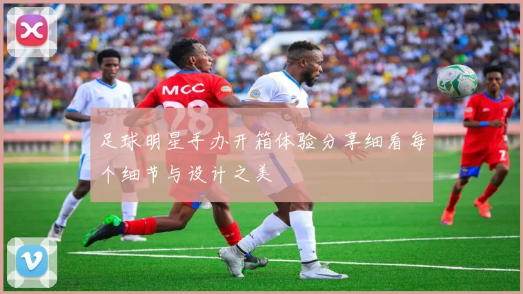 足球明星手办开箱体验分享细看每个细节与设计之美