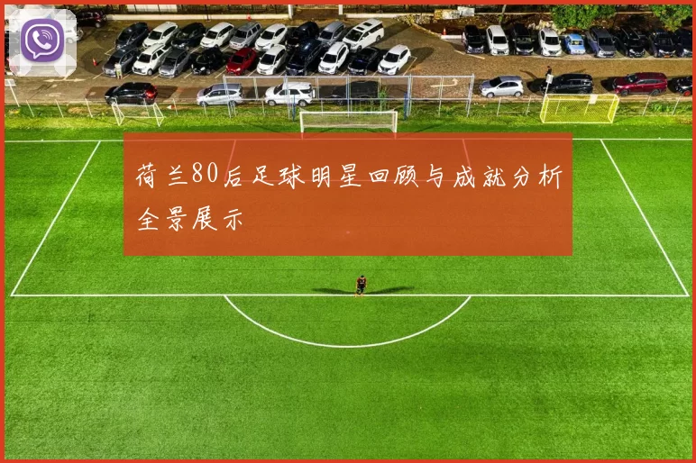 荷兰80后足球明星回顾与成就分析全景展示
