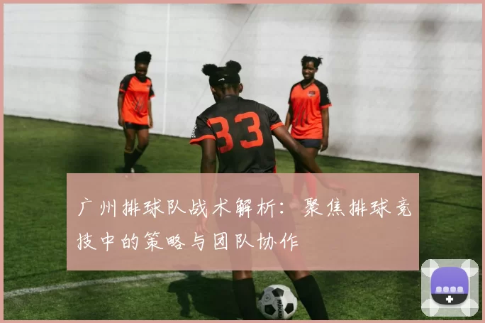 广州排球队战术解析：聚焦排球竞技中的策略与团队协作