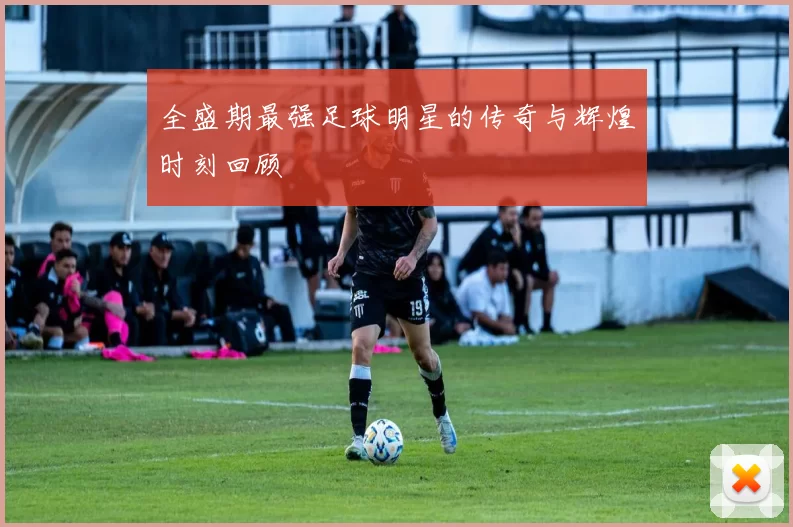 全盛期最强足球明星的传奇与辉煌时刻回顾