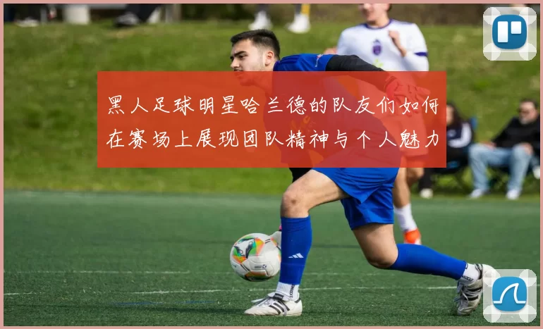 黑人足球明星哈兰德的队友们如何在赛场上展现团队精神与个人魅力