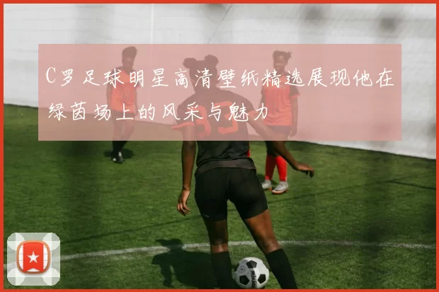 C罗足球明星高清壁纸精选展现他在绿茵场上的风采与魅力