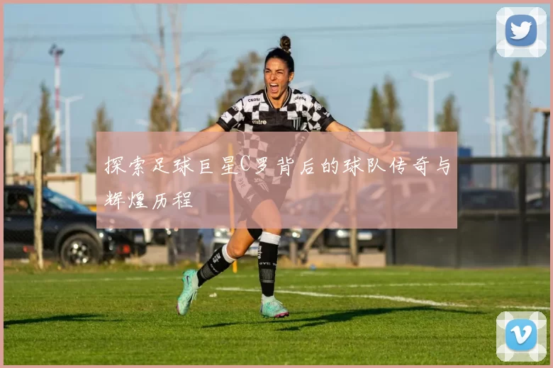 探索足球巨星C罗背后的球队传奇与辉煌历程