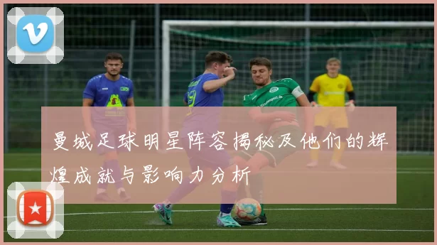 曼城足球明星阵容揭秘及他们的辉煌成就与影响力分析