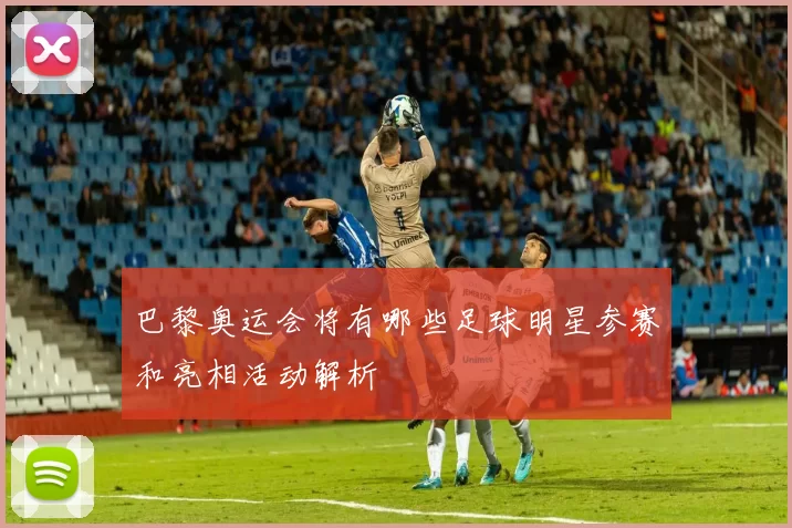 巴黎奥运会将有哪些足球明星参赛和亮相活动解析