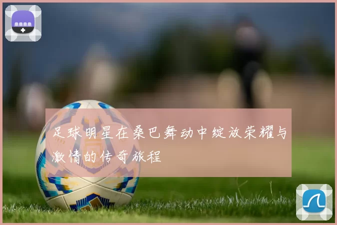 足球明星在桑巴舞动中绽放荣耀与激情的传奇旅程