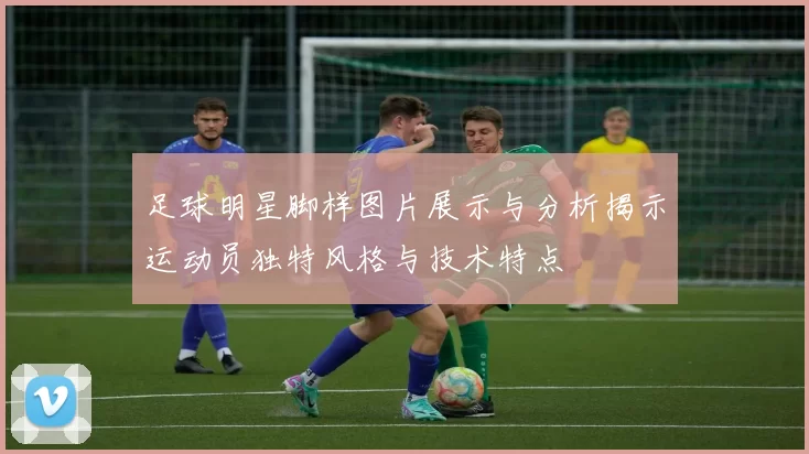 足球明星脚样图片展示与分析揭示运动员独特风格与技术特点