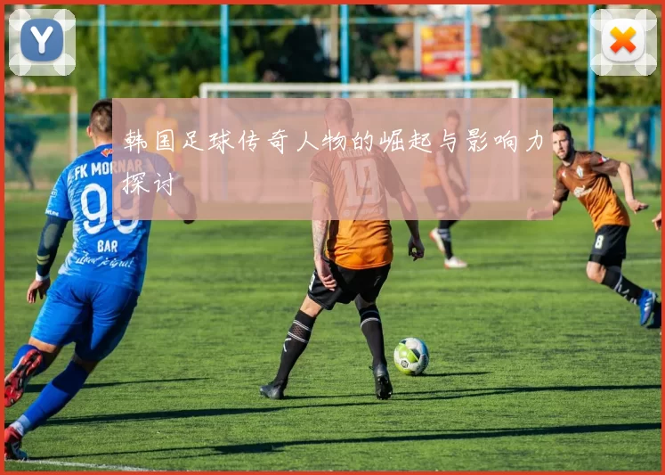 韩国足球传奇人物的崛起与影响力探讨