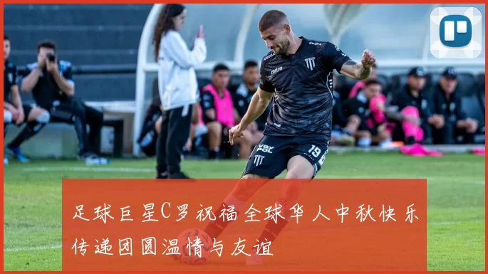 足球巨星C罗祝福全球华人中秋快乐传递团圆温情与友谊