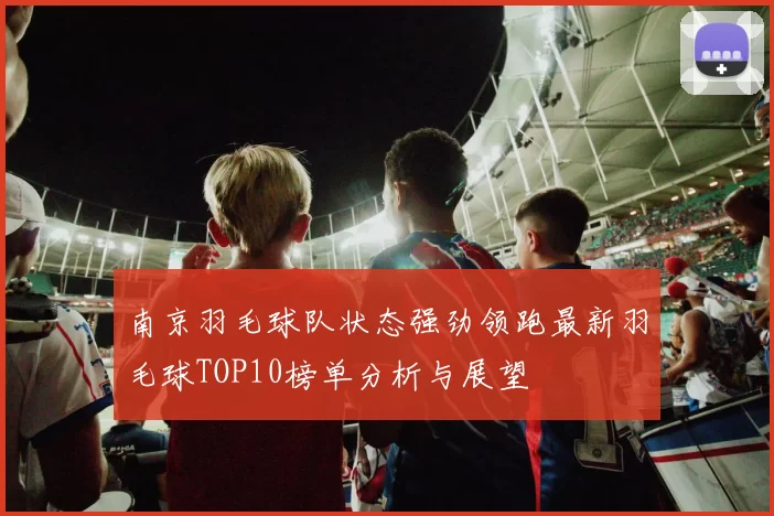 南京羽毛球队状态强劲领跑最新羽毛球TOP10榜单分析与展望