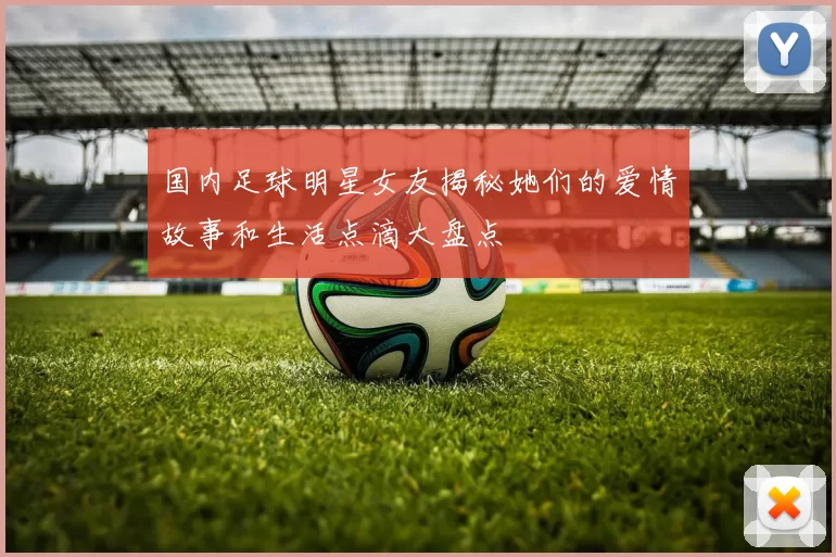国内足球明星女友揭秘她们的爱情故事和生活点滴大盘点