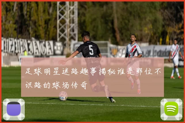 足球明星迷路趣事揭秘谁是那位不识路的球场传奇
