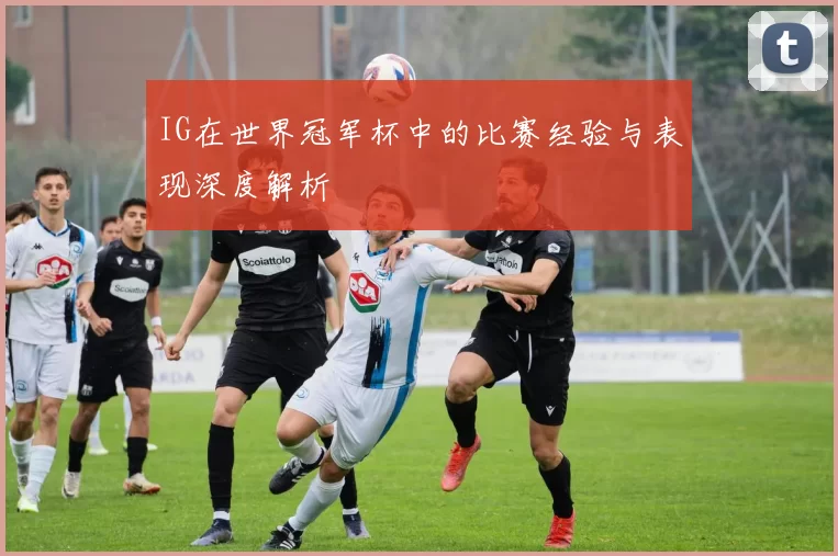 IG在世界冠军杯中的比赛经验与表现深度解析
