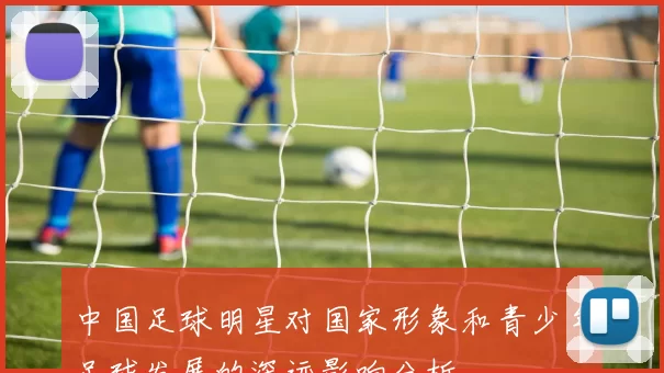 中国足球明星对国家形象和青少年足球发展的深远影响分析