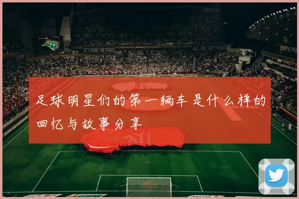 足球明星们的第一辆车是什么样的回忆与故事分享
