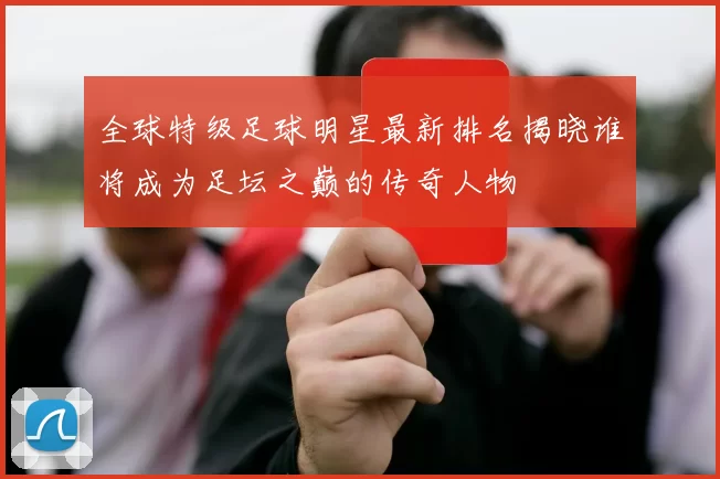全球特级足球明星最新排名揭晓谁将成为足坛之巅的传奇人物