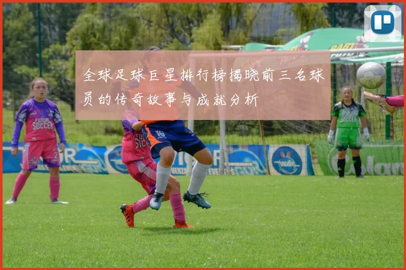 全球足球巨星排行榜揭晓前三名球员的传奇故事与成就分析