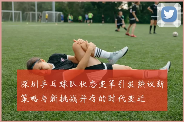 深圳乒乓球队状态变革引发热议新策略与新挑战并存的时代变迁