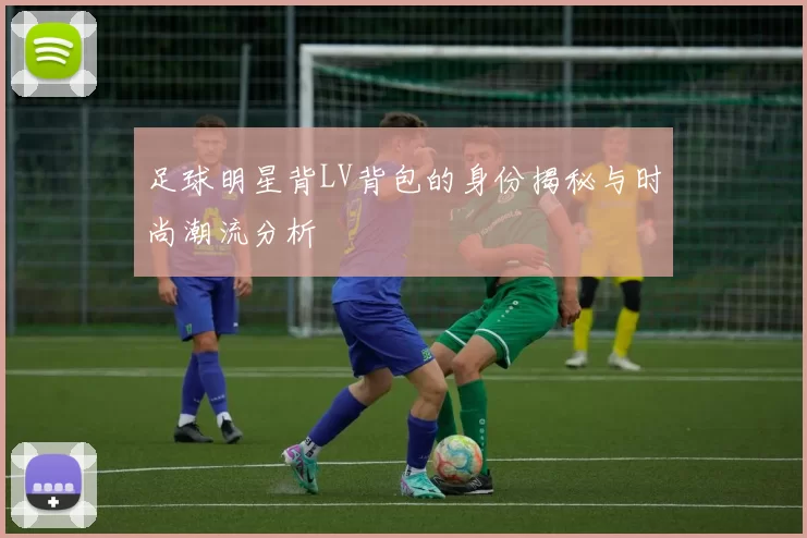 足球明星背LV背包的身份揭秘与时尚潮流分析