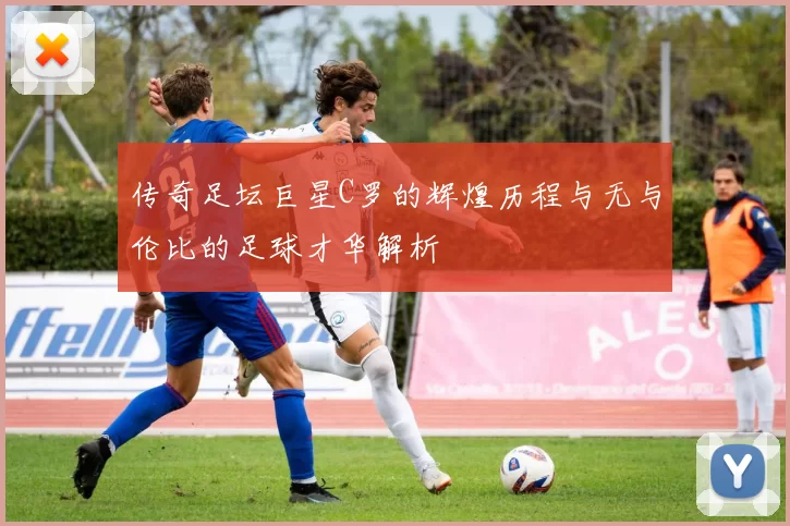 传奇足坛巨星C罗的辉煌历程与无与伦比的足球才华解析