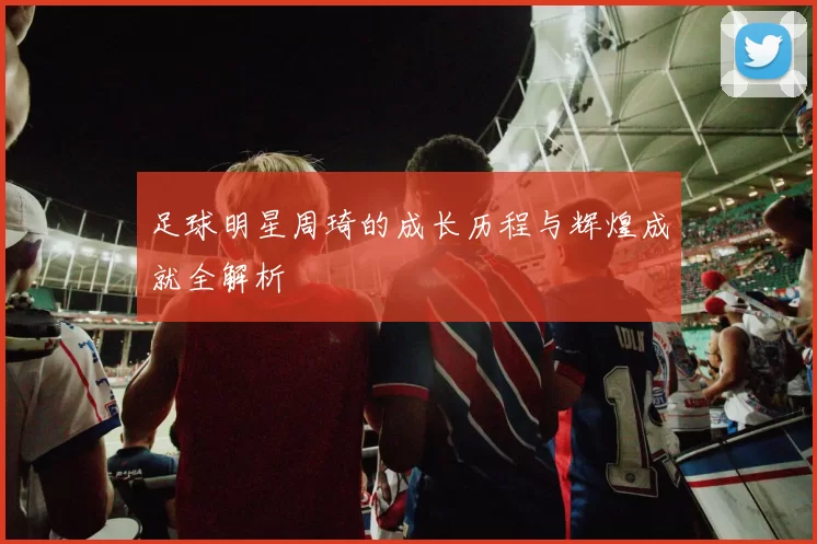 足球明星周琦的成长历程与辉煌成就全解析