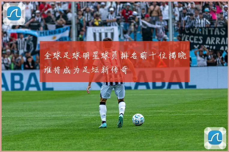 全球足球明星球员排名前十位揭晓谁将成为足坛新传奇