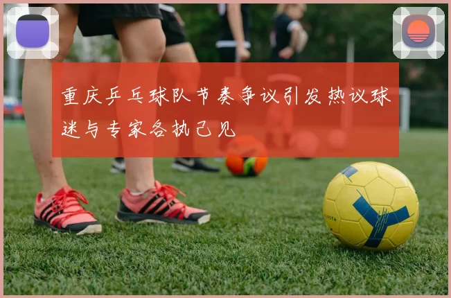 重庆乒乓球队节奏争议引发热议球迷与专家各执己见